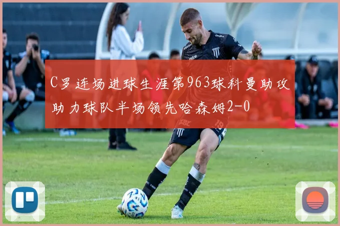 C罗连场进球生涯第963球科曼助攻助力球队半场领先哈森姆2-0