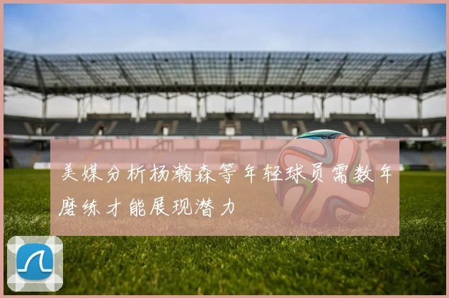 美媒分析杨瀚森等年轻球员需数年磨练才能展现潜力