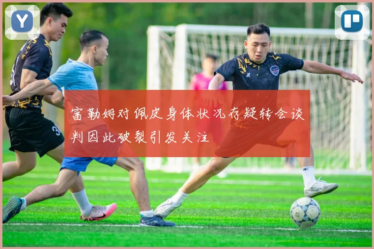富勒姆对佩皮身体状况存疑转会谈判因此破裂引发关注