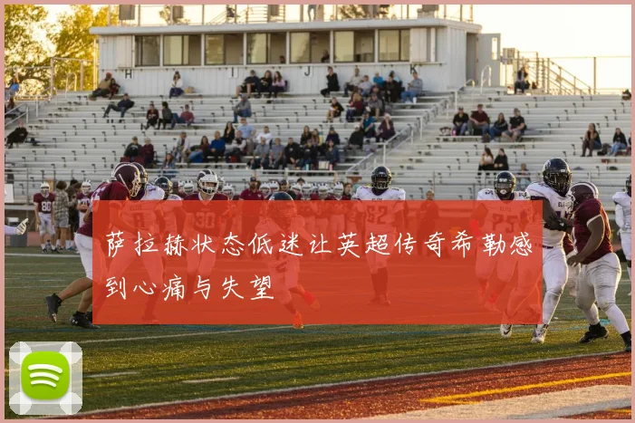 萨拉赫状态低迷让英超传奇希勒感到心痛与失望