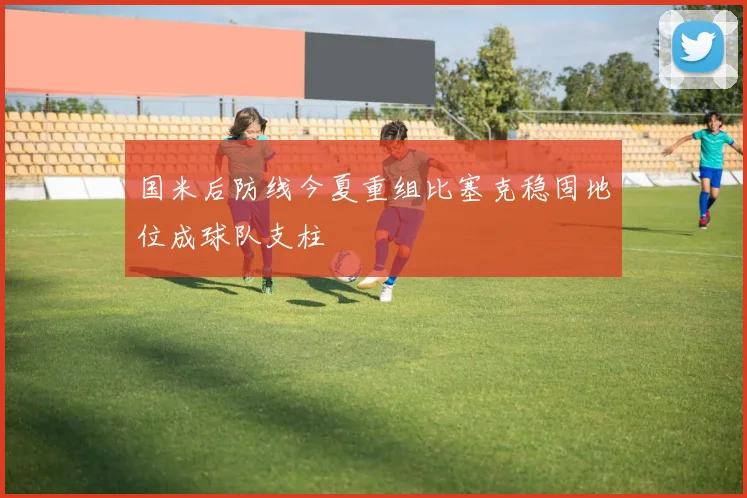 国米后防线今夏重组比塞克稳固地位成球队支柱