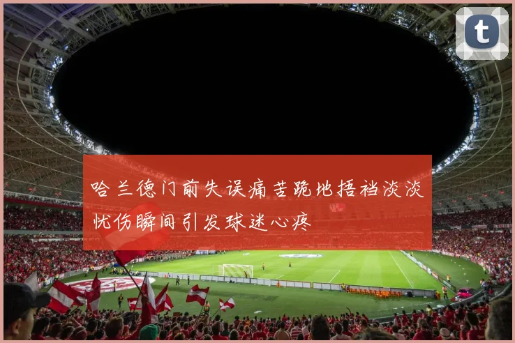 哈兰德门前失误痛苦跪地捂裆淡淡忧伤瞬间引发球迷心疼