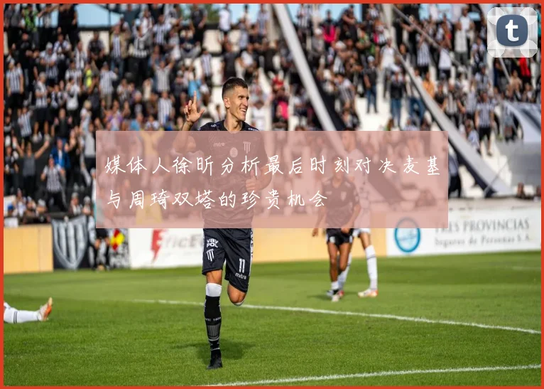 媒体人徐昕分析最后时刻对决麦基与周琦双塔的珍贵机会