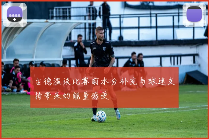 古德温谈比赛前水分补充与球迷支持带来的能量感受