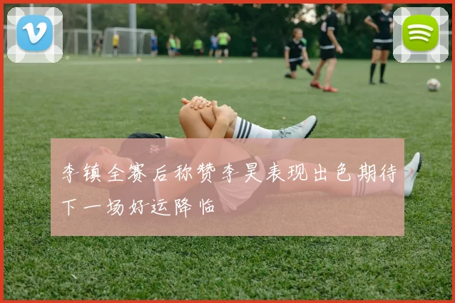 李镇全赛后称赞李昊表现出色期待下一场好运降临