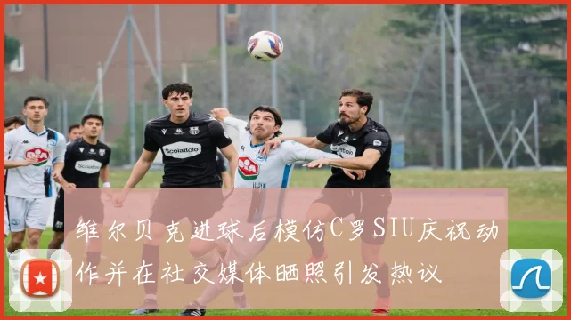 维尔贝克进球后模仿C罗SIU庆祝动作并在社交媒体晒照引发热议