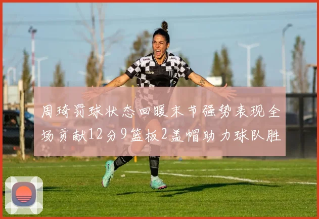 周琦罚球状态回暖末节强势表现全场贡献12分9篮板2盖帽助力球队胜利