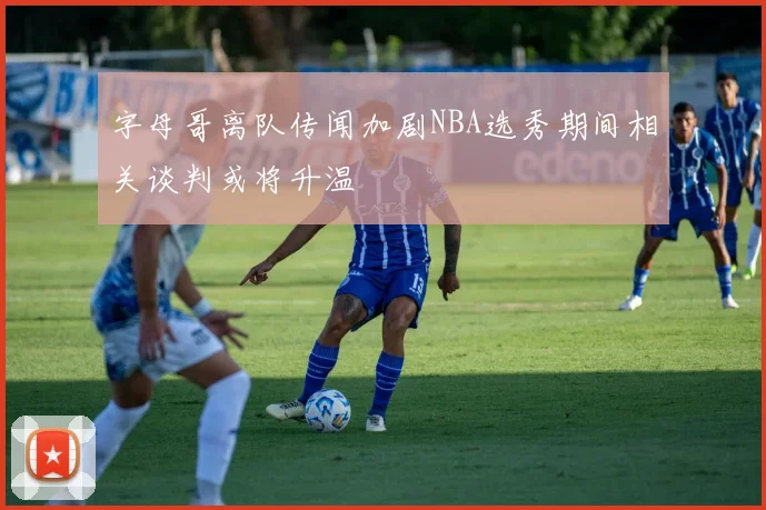 字母哥离队传闻加剧NBA选秀期间相关谈判或将升温