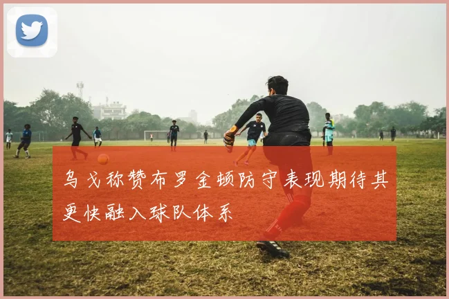 乌戈称赞布罗金顿防守表现期待其更快融入球队体系