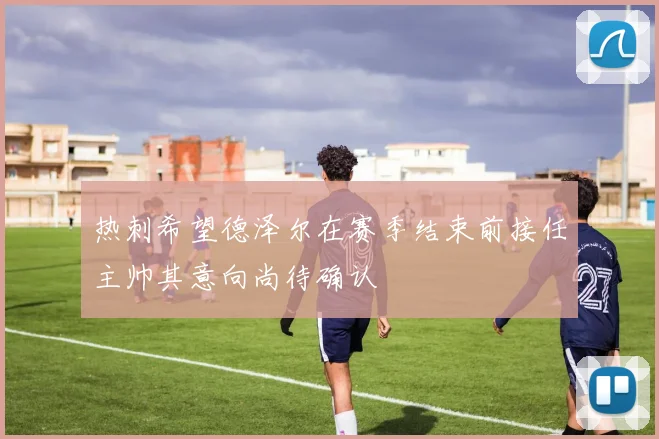 热刺希望德泽尔在赛季结束前接任主帅其意向尚待确认