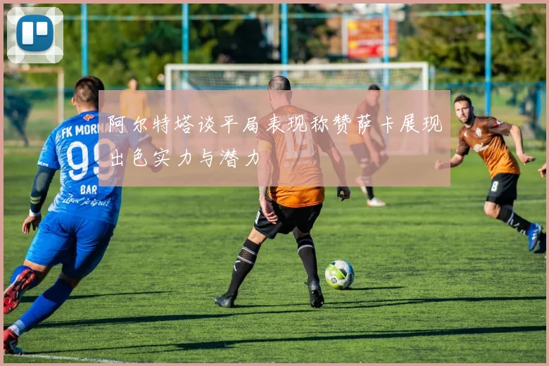阿尔特塔谈平局表现称赞萨卡展现出色实力与潜力