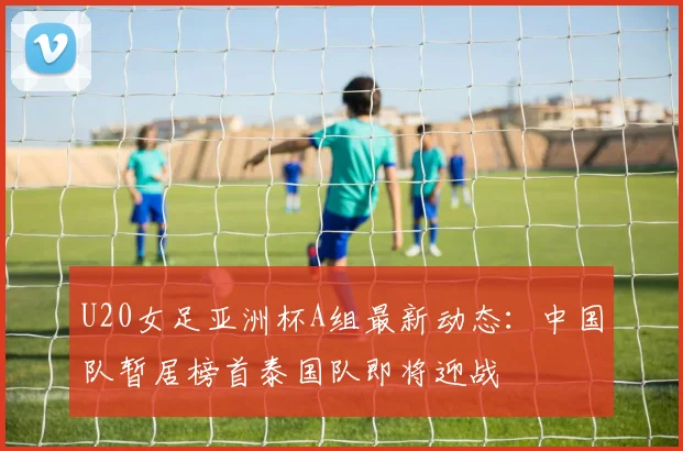 U20女足亚洲杯A组最新动态：中国队暂居榜首泰国队即将迎战