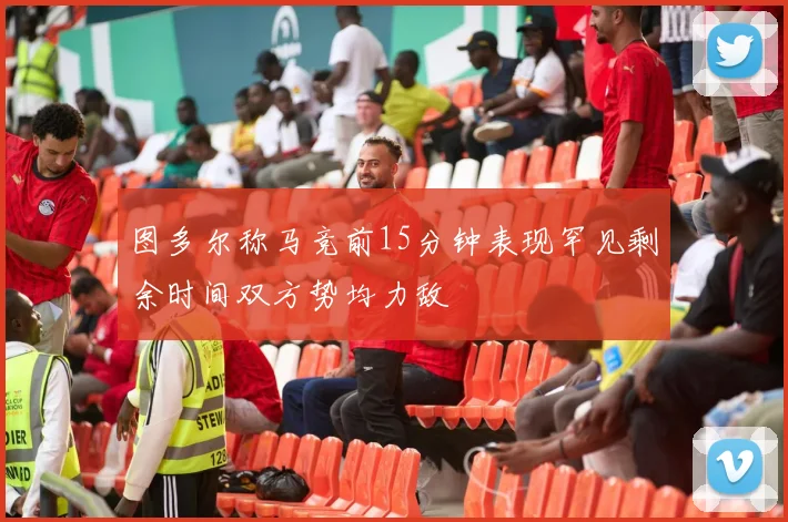 图多尔称马竞前15分钟表现罕见剩余时间双方势均力敌