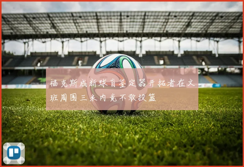 福克斯成新球盲鉴定器开拓者在文班周围三米内竟不敢投篮