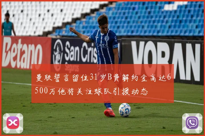 曼联誓言留住31岁B费解约金高达6500万他将关注球队引援动态