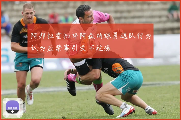 阿邦拉霍批评阿森纳球员退队行为认为应禁赛引发不适感