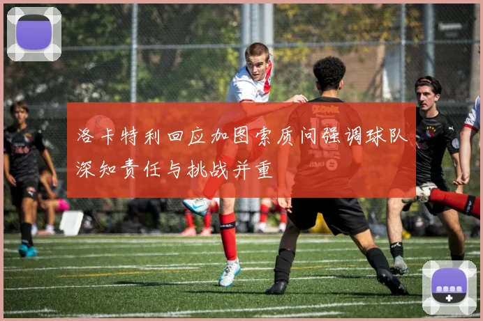 洛卡特利回应加图索质问强调球队深知责任与挑战并重