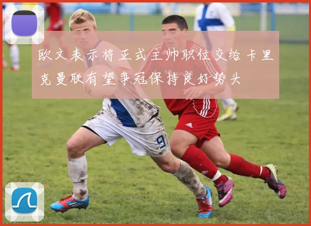 欧文表示将正式主帅职位交给卡里克曼联有望争冠保持良好势头