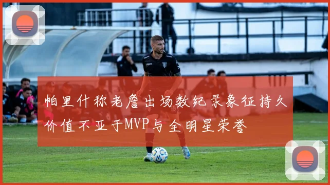 帕里什称老詹出场数纪录象征持久价值不亚于MVP与全明星荣誉