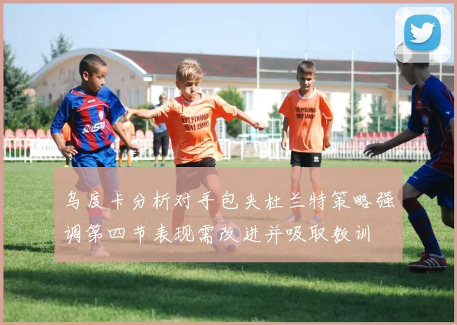 乌度卡分析对手包夹杜兰特策略强调第四节表现需改进并吸取教训