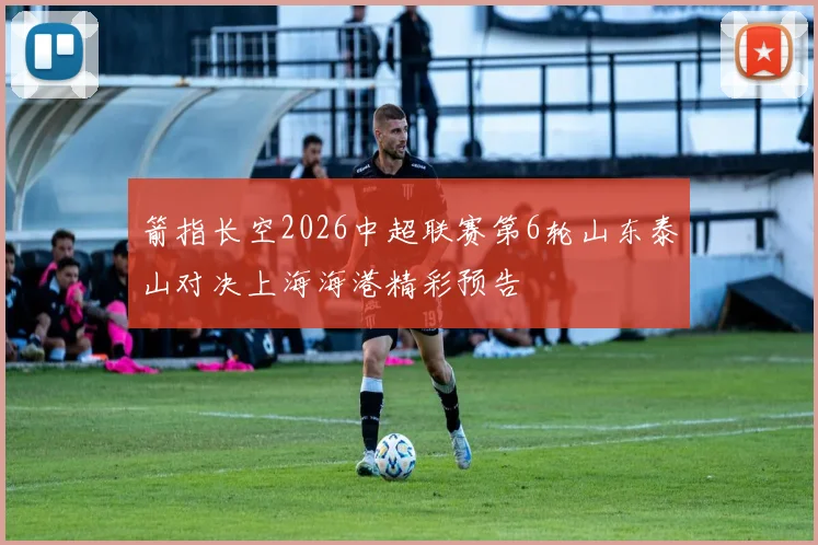 箭指长空2026中超联赛第6轮山东泰山对决上海海港精彩预告