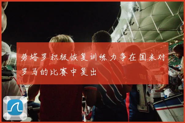 劳塔罗积极恢复训练力争在国米对罗马的比赛中复出