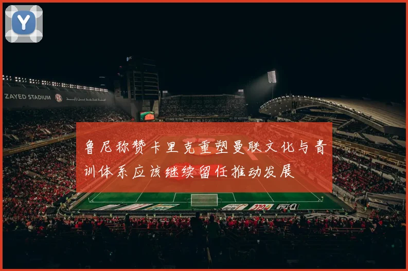 鲁尼称赞卡里克重塑曼联文化与青训体系应该继续留任推动发展