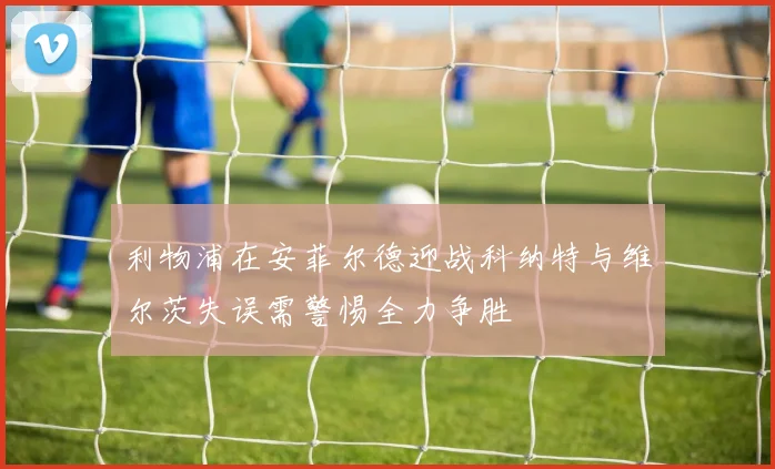 利物浦在安菲尔德迎战科纳特与维尔茨失误需警惕全力争胜