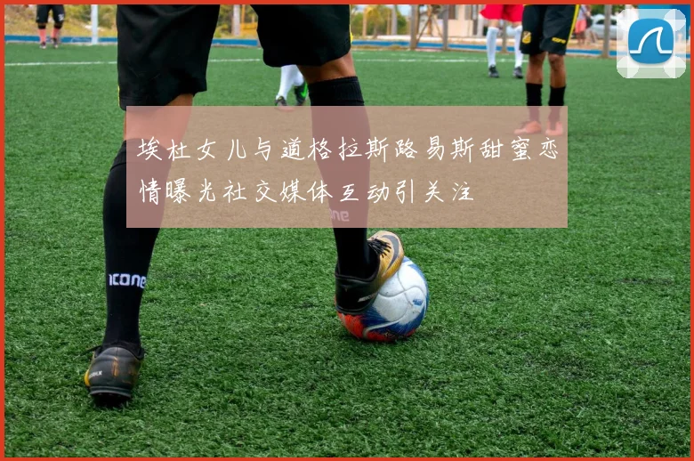 埃杜女儿与道格拉斯路易斯甜蜜恋情曝光社交媒体互动引关注
